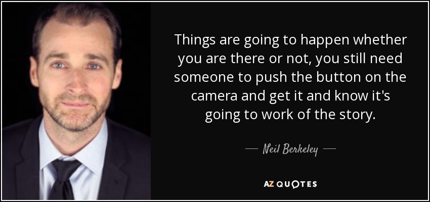 Things are going to happen whether you are there or not, you still need someone to push the button on the camera and get it and know it's going to work of the story. - Neil Berkeley