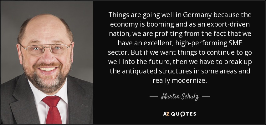 Things are going well in Germany because the economy is booming and as an export-driven nation, we are profiting from the fact that we have an excellent, high-performing SME sector. But if we want things to continue to go well into the future, then we have to break up the antiquated structures in some areas and really modernize. - Martin Schulz