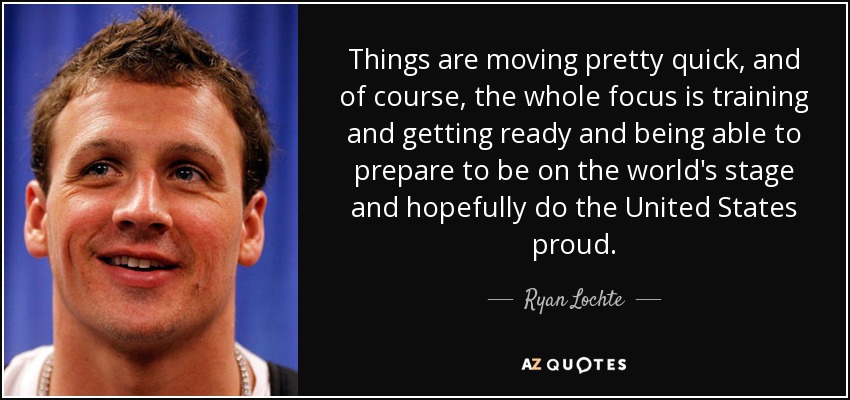 Things are moving pretty quick, and of course, the whole focus is training and getting ready and being able to prepare to be on the world's stage and hopefully do the United States proud. - Ryan Lochte