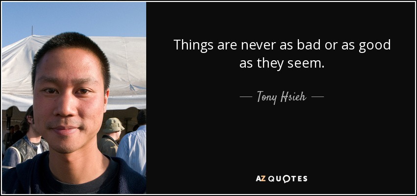 Things are never as bad or as good as they seem. - Tony Hsieh