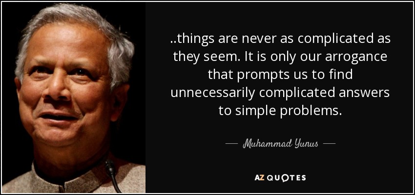 ..things are never as complicated as they seem. It is only our arrogance that prompts us to find unnecessarily complicated answers to simple problems. - Muhammad Yunus