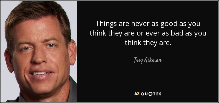 Things are never as good as you think they are or ever as bad as you think they are. - Troy Aikman