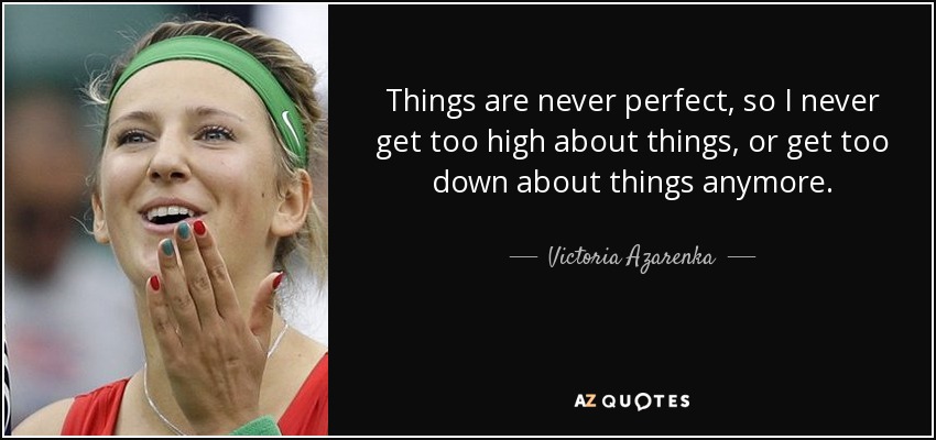 Things are never perfect, so I never get too high about things, or get too down about things anymore. - Victoria Azarenka
