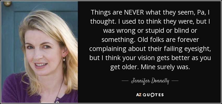 Things are NEVER what they seem, Pa, I thought. I used to think they were, but I was wrong or stupid or blind or something. Old folks are forever complaining about their failing eyesight, but I think your vision gets better as you get older. Mine surely was. - Jennifer Donnelly