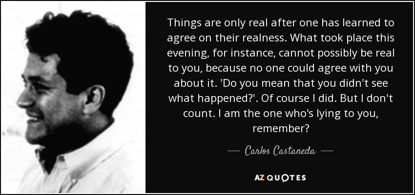 Things are only real after one has learned to agree on their realness. What took place this evening, for instance, cannot possibly be real to you, because no one could agree with you about it. 'Do you mean that you didn't see what happened?'. Of course I did. But I don't count. I am the one who's lying to you, remember? - Carlos Castaneda