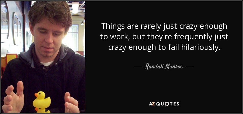 Things are rarely just crazy enough to work, but they're frequently just crazy enough to fail hilariously. - Randall Munroe
