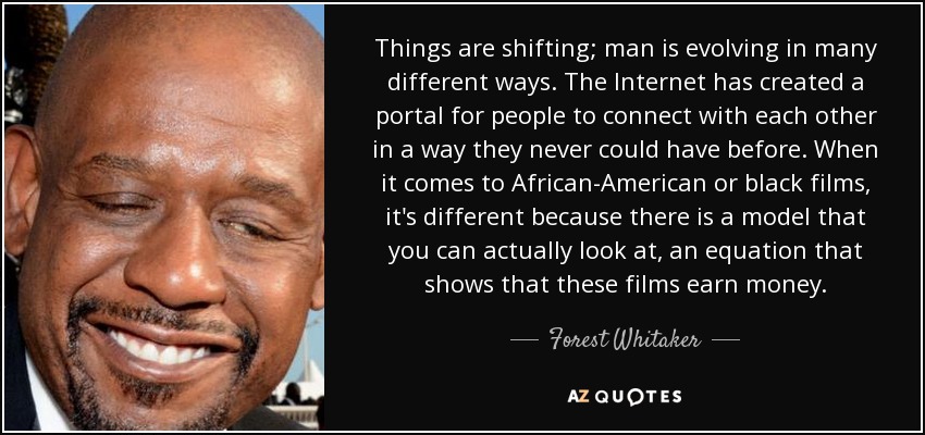 Things are shifting; man is evolving in many different ways. The Internet has created a portal for people to connect with each other in a way they never could have before. When it comes to African-American or black films, it's different because there is a model that you can actually look at, an equation that shows that these films earn money. - Forest Whitaker