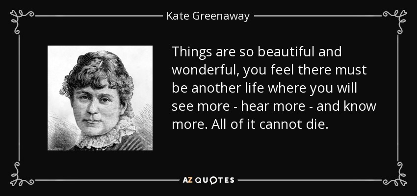 Things are so beautiful and wonderful, you feel there must be another life where you will see more - hear more - and know more. All of it cannot die. - Kate Greenaway