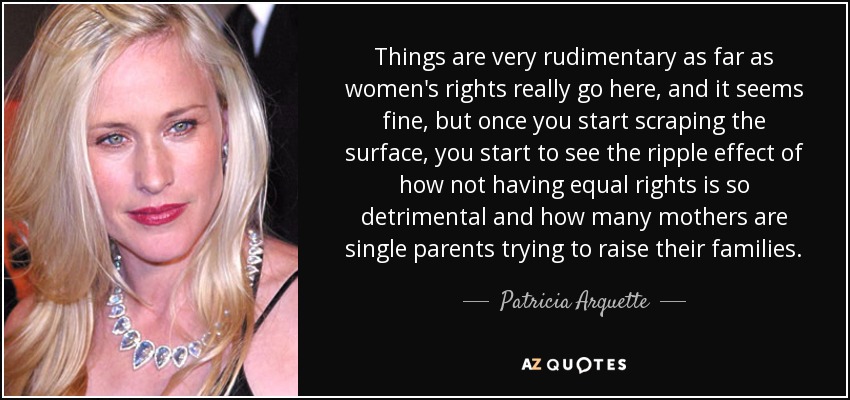 Things are very rudimentary as far as women's rights really go here, and it seems fine, but once you start scraping the surface, you start to see the ripple effect of how not having equal rights is so detrimental and how many mothers are single parents trying to raise their families. - Patricia Arquette