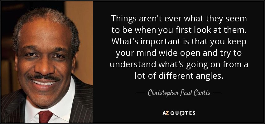 Things aren't ever what they seem to be when you first look at them. What's important is that you keep your mind wide open and try to understand what's going on from a lot of different angles. - Christopher Paul Curtis
