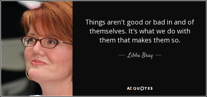 Things aren't good or bad in and of themselves. It's what we do with them that makes them so. - Libba Bray