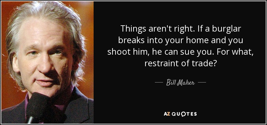 Things aren't right. If a burglar breaks into your home and you shoot him, he can sue you. For what, restraint of trade? - Bill Maher