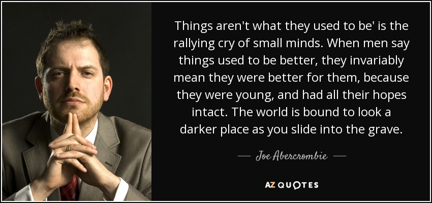 Things aren't what they used to be' is the rallying cry of small minds. When men say things used to be better, they invariably mean they were better for them, because they were young, and had all their hopes intact. The world is bound to look a darker place as you slide into the grave. - Joe Abercrombie