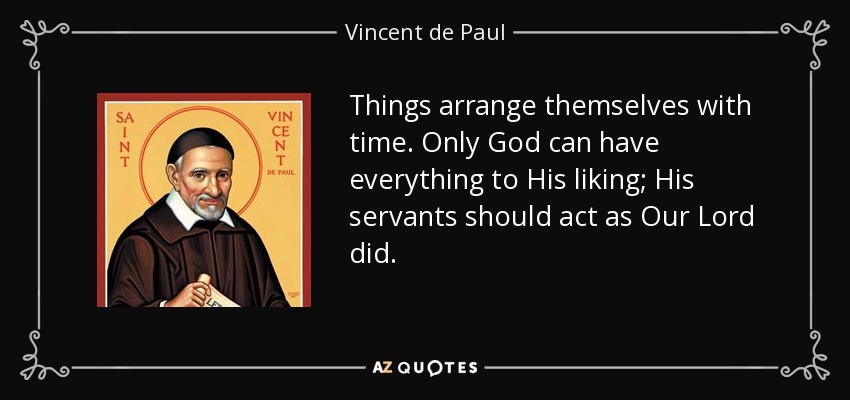 Things arrange themselves with time. Only God can have everything to His liking; His servants should act as Our Lord did. - Vincent de Paul