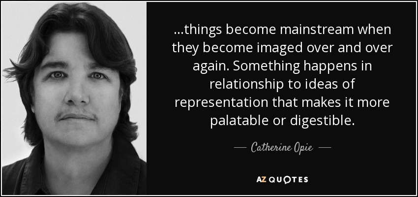 ...things become mainstream when they become imaged over and over again. Something happens in relationship to ideas of representation that makes it more palatable or digestible. - Catherine Opie