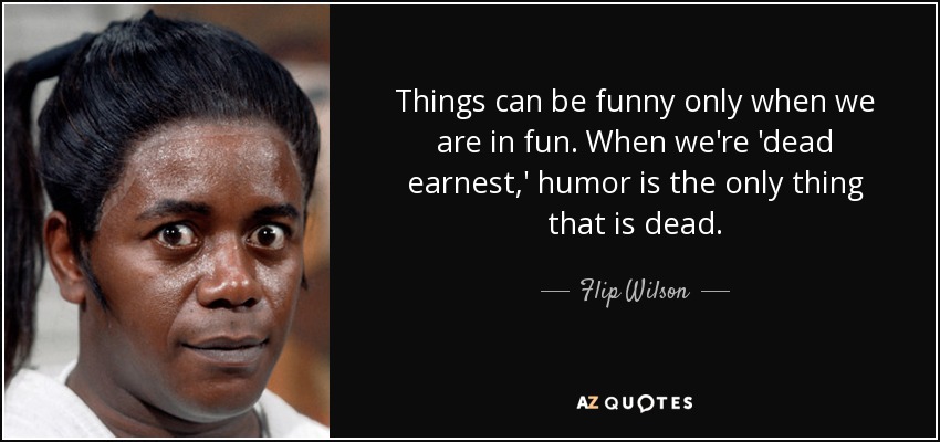 Things can be funny only when we are in fun. When we're 'dead earnest,' humor is the only thing that is dead. - Flip Wilson