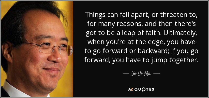 Things can fall apart, or threaten to, for many reasons, and then there's got to be a leap of faith. Ultimately, when you're at the edge, you have to go forward or backward; if you go forward, you have to jump together. - Yo-Yo Ma
