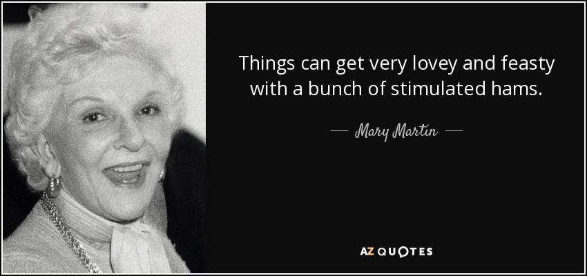 Things can get very lovey and feasty with a bunch of stimulated hams. - Mary Martin