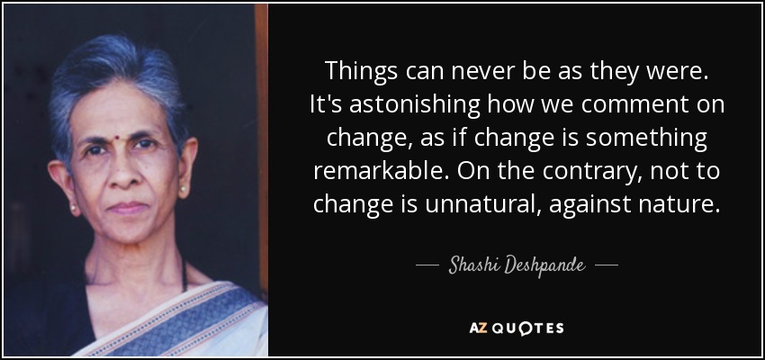 Things can never be as they were. It's astonishing how we comment on change, as if change is something remarkable. On the contrary, not to change is unnatural, against nature. - Shashi Deshpande