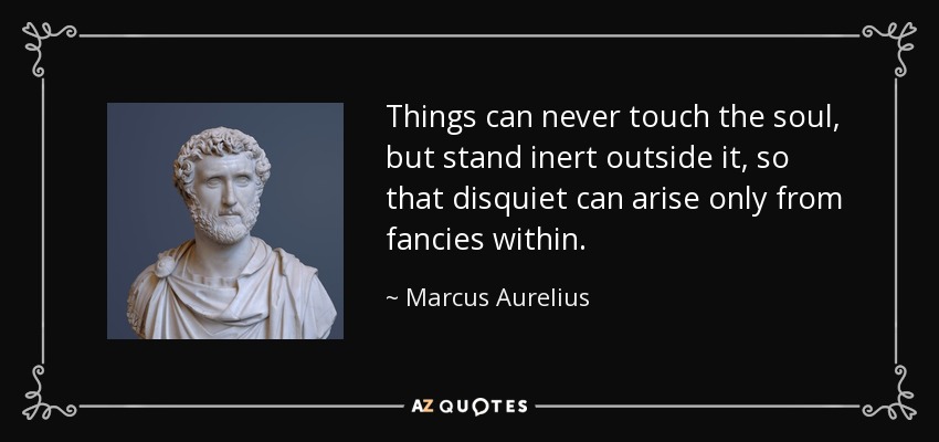 Things can never touch the soul, but stand inert outside it, so that disquiet can arise only from fancies within. - Marcus Aurelius