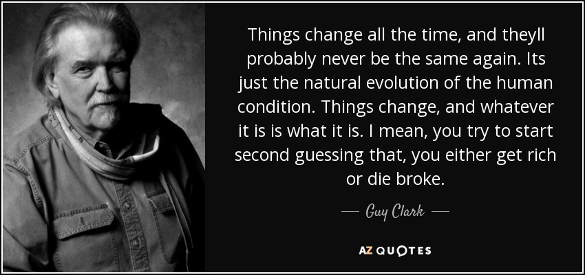 Things change all the time, and theyll probably never be the same again. Its just the natural evolution of the human condition. Things change, and whatever it is is what it is. I mean, you try to start second guessing that, you either get rich or die broke. - Guy Clark