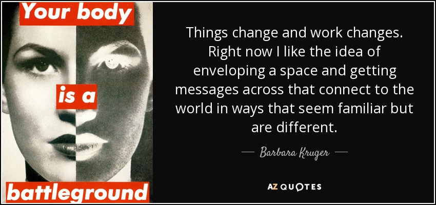 Things change and work changes. Right now I like the idea of enveloping a space and getting messages across that connect to the world in ways that seem familiar but are different. - Barbara Kruger