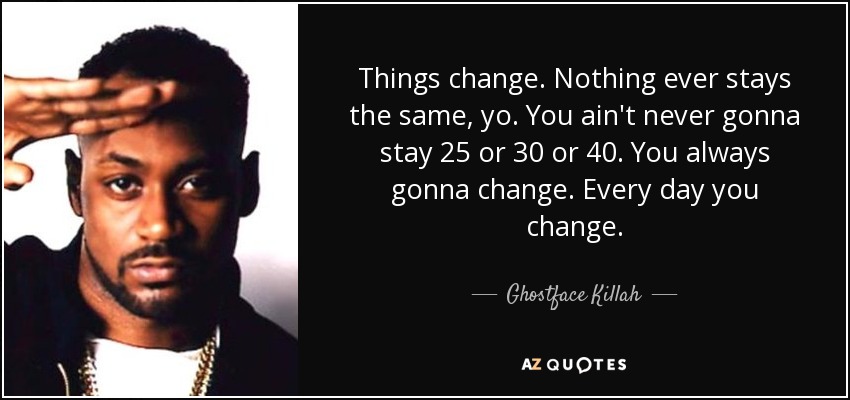 Things change. Nothing ever stays the same, yo. You ain't never gonna stay 25 or 30 or 40. You always gonna change. Every day you change. - Ghostface Killah