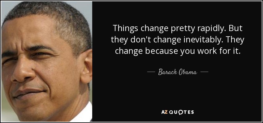 Things change pretty rapidly. But they don't change inevitably. They change because you work for it. - Barack Obama