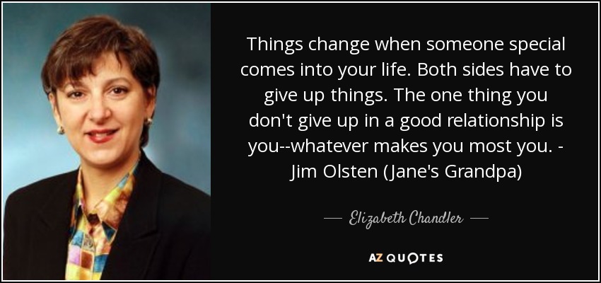 Things change when someone special comes into your life. Both sides have to give up things. The one thing you don't give up in a good relationship is you--whatever makes you most you. - Jim Olsten (Jane's Grandpa) - Elizabeth Chandler