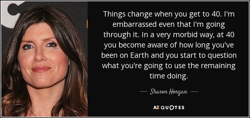 Things change when you get to 40. I'm embarrassed even that I'm going through it. In a very morbid way, at 40 you become aware of how long you've been on Earth and you start to question what you're going to use the remaining time doing. - Sharon Horgan