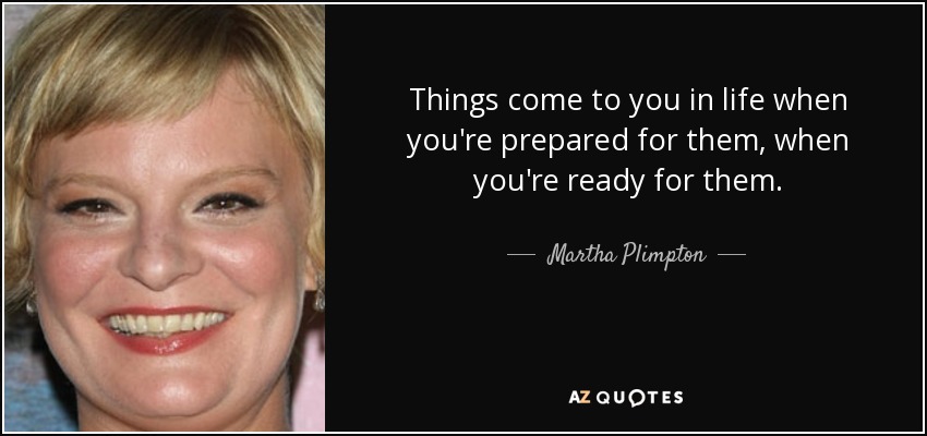 Things come to you in life when you're prepared for them, when you're ready for them. - Martha Plimpton
