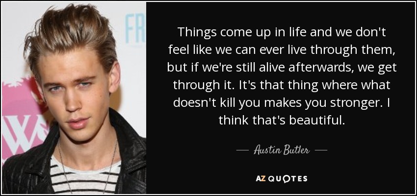 Things come up in life and we don't feel like we can ever live through them, but if we're still alive afterwards, we get through it. It's that thing where what doesn't kill you makes you stronger. I think that's beautiful. - Austin Butler