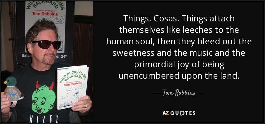 Things. Cosas. Things attach themselves like leeches to the human soul, then they bleed out the sweetness and the music and the primordial joy of being unencumbered upon the land. - Tom Robbins
