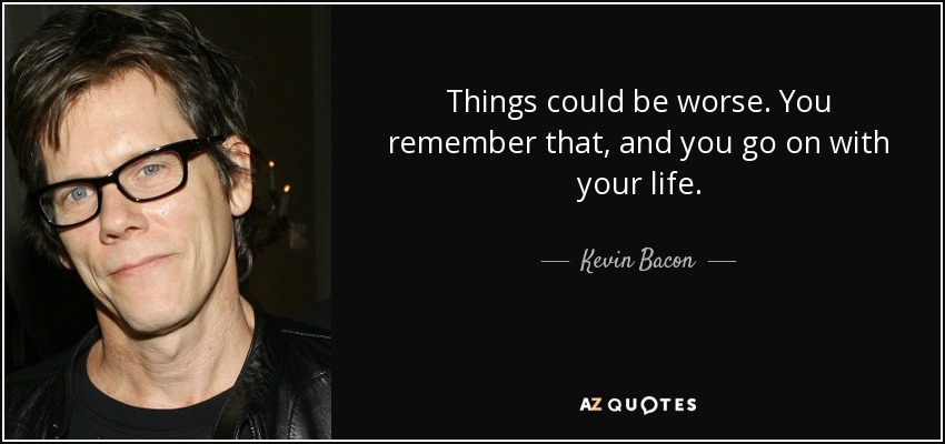 Things could be worse. You remember that, and you go on with your life. - Kevin Bacon