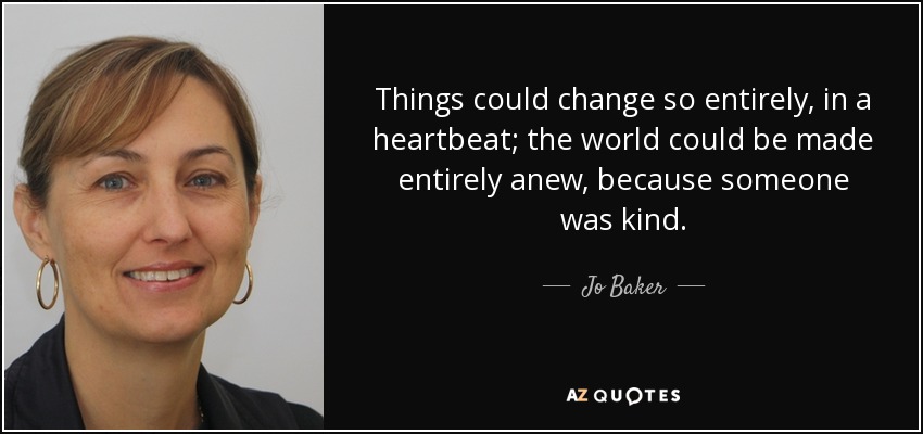 Things could change so entirely, in a heartbeat; the world could be made entirely anew, because someone was kind. - Jo Baker