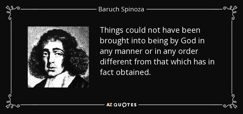 Things could not have been brought into being by God in any manner or in any order different from that which has in fact obtained. - Baruch Spinoza