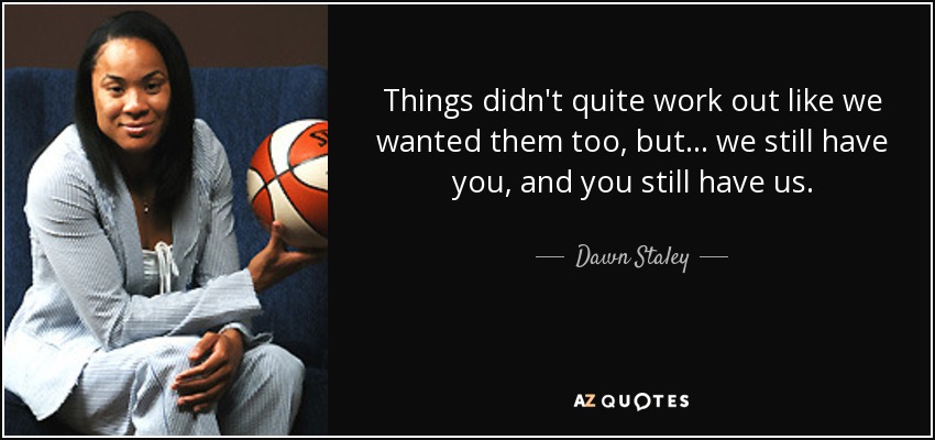 Things didn't quite work out like we wanted them too, but... we still have you, and you still have us. - Dawn Staley