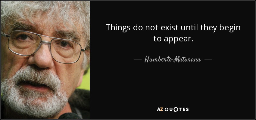 Things do not exist until they begin to appear. - Humberto Maturana
