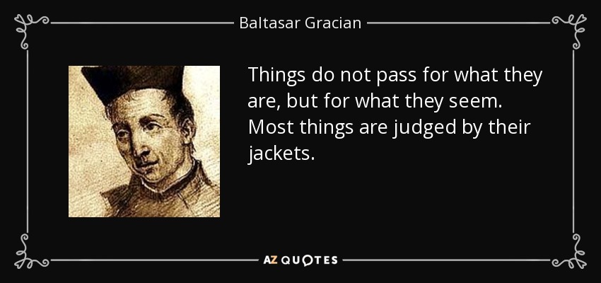 Things do not pass for what they are, but for what they seem. Most things are judged by their jackets. - Baltasar Gracian