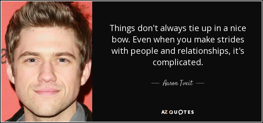 Things don't always tie up in a nice bow. Even when you make strides with people and relationships, it's complicated. - Aaron Tveit