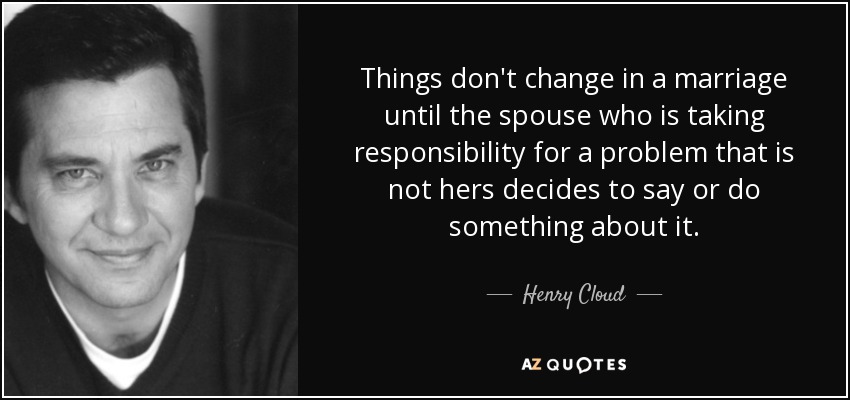 Things don't change in a marriage until the spouse who is taking responsibility for a problem that is not hers decides to say or do something about it. - Henry Cloud