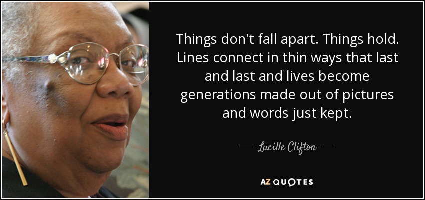 Things don't fall apart. Things hold. Lines connect in thin ways that last and last and lives become generations made out of pictures and words just kept. - Lucille Clifton