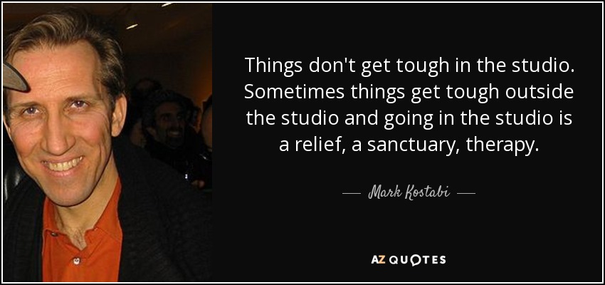 Things don't get tough in the studio. Sometimes things get tough outside the studio and going in the studio is a relief, a sanctuary, therapy. - Mark Kostabi