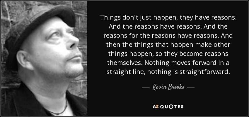 Things don't just happen, they have reasons. And the reasons have reasons. And the reasons for the reasons have reasons. And then the things that happen make other things happen, so they become reasons themselves. Nothing moves forward in a straight line, nothing is straightforward. - Kevin Brooks