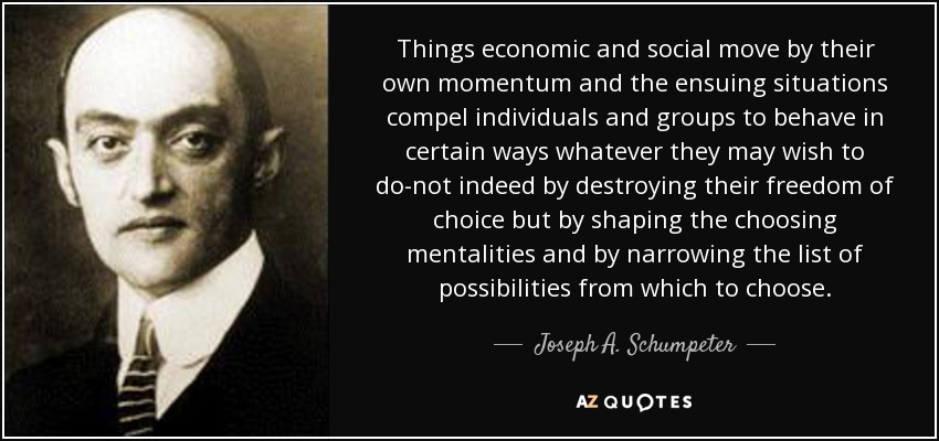 Things economic and social move by their own momentum and the ensuing situations compel individuals and groups to behave in certain ways whatever they may wish to do-not indeed by destroying their freedom of choice but by shaping the choosing mentalities and by narrowing the list of possibilities from which to choose. - Joseph A. Schumpeter