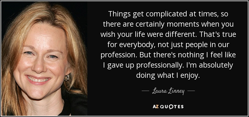 Things get complicated at times, so there are certainly moments when you wish your life were different. That's true for everybody, not just people in our profession. But there's nothing I feel like I gave up professionally. I'm absolutely doing what I enjoy. - Laura Linney