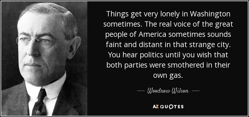 Things get very lonely in Washington sometimes. The real voice of the great people of America sometimes sounds faint and distant in that strange city. You hear politics until you wish that both parties were smothered in their own gas. - Woodrow Wilson