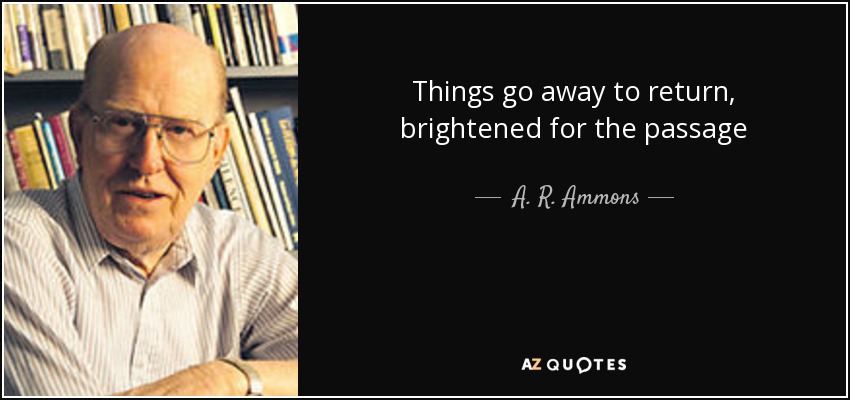 Things go away to return, brightened for the passage - A. R. Ammons