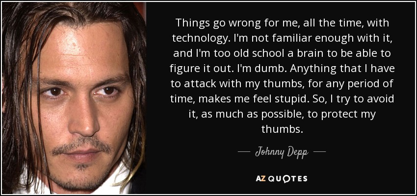 Things go wrong for me, all the time, with technology. I'm not familiar enough with it, and I'm too old school a brain to be able to figure it out. I'm dumb. Anything that I have to attack with my thumbs, for any period of time, makes me feel stupid. So, I try to avoid it, as much as possible, to protect my thumbs. - Johnny Depp