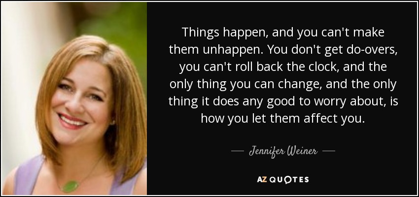 Things happen, and you can't make them unhappen. You don't get do-overs, you can't roll back the clock, and the only thing you can change, and the only thing it does any good to worry about, is how you let them affect you. - Jennifer Weiner